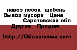  навоз,песок, щебень. Вывоз мусора › Цена ­ 5000-3000 - Саратовская обл. Другое » Продам   